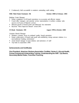  Continuously held accountable to maintain outstanding audit ranking
Fifth Third Bank Cincinnati, Oh October 2000 to February 2002
Banking Center Manager
 Ensure completion of all branch operations in an accurate and efficient manner
 Coach office managers and customer service representatives to achieve continue sales
success in all areas of financial services
 Directed growth of branch profit and minimized loss statements
 Received “Most Improved Branch” award 2001
US Bank Cincinnati, OH August 1998 to October 2000
Assistant Branch Manager
 Maintain a primary focus on continued quality branch operations
 Ensure achievement of branch sales goals and establishing strong customer relations in a
non-traditional banking environment
 Assist branch manager in team relations and motivation of staff
 Top Sales in corporation 2000
.
Achievements and Certificates
Vice President, American Bankers Association Certified, Series 6, Life and Health,
Formal Commercial Underwriting Training, Understanding the SOP, 7(a) Basics,
Secondary Market Sales, Franchise Financing
 