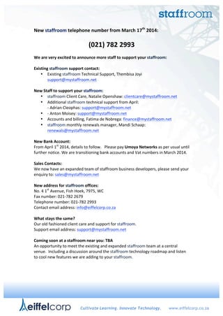 !
New$staffroom$telephone$number$from$March$17th
$2014:!!
!
(021)$782$2993$
$
We$are$very$excited$to$announce$more$staff$to$support$your$staffroom:$
$
Existing$staffroom$support$contact:$$
• Existing!staffroom!Technical!Support,!Thembisa!Joyi!
support@mystaffroom.net!!
$
New$Staff$to$support$your$staffroom:!
• staffroom!Client!Care,!Natalie!Openshaw:!clientcare@mystaffroom.net!!
• Additional!staffroom!technical!support!from!April:!
C!Adrian!Cleophas:!support@mystaffroom.net$!!
• C!Anton!Moisey:!support@mystaffroom.net$!!
• Accounts!and!billing,!Fatima!de!Nobrega:!finance@mystaffroom.net!!
• staffroom!monthly!renewals!manager,!Mandi!Schaap:!
renewals@mystaffroom.net!!
!
New$Bank$Account:$
From!April!1st
!2014,!details!to!follow.!!!Please!pay!Umoya$Networks!as!per!usual!until!
further!notice.!We!are!transitioning!bank!accounts!and!Vat!numbers!in!March!2014.!!
!
Sales$Contacts:!
We!now!have!an!expanded!team!of!staffroom!business!developers,!please!send!your!
enquiry!to:!sales@mystaffroom.net!!
$
New$address$for$staffroom$offices:!!
No.!4!1st
!Avenue,!Fish!Hoek,!7975,!WC!!
Fax!number:!021C782!2679!
Telephone!number:!021C782!2993!
Contact!email!address:!info@eiffelcorp.co.za!
!
What$stays$the$same?$
Our!old!fashioned!client!care!and!support!for!staffroom.!!
Support!email!address:!support@mystaffroom.net!!!
$
Coming$soon$at$a$staffroom$near$you:$TBA!
An!opportunity!to!meet!the!existing!and!expanded!staffroom!team!at!a!central!
venue.!!Including!a!discussion!around!the!staffroom!technology!roadmap!and!listen!
to!cool!new!features!we!are!adding!to!your!staffroom.!!
!
Cultivate Learning. Innovate Technology. www.eiffelcorp.co.za
 