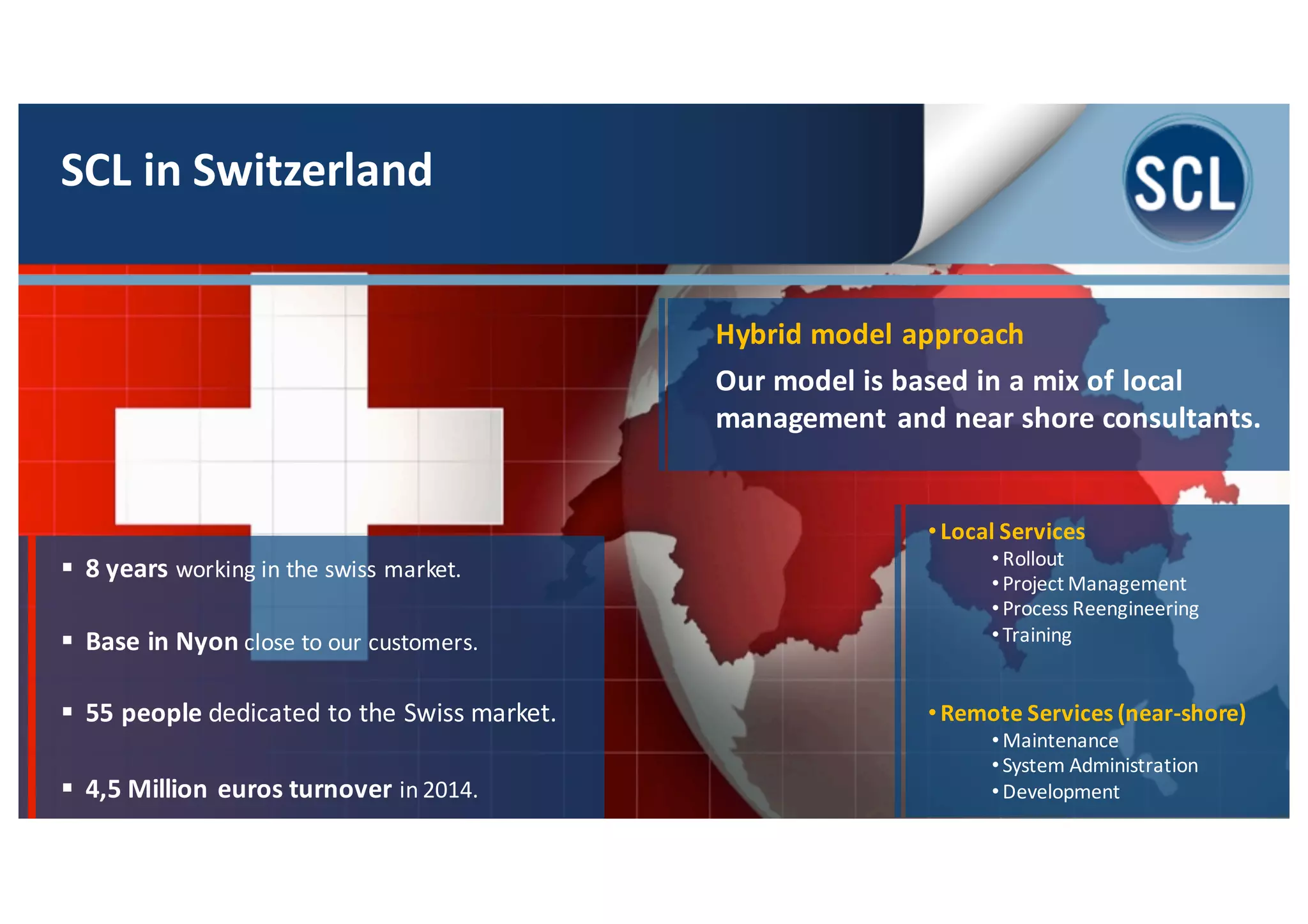 SCL	
  in	
  Switzerland
§ 8	
  years	
  working	
  in	
  the	
  swiss market.
§ Base	
  in	
  Nyon close	
  to	
  our	
  customers.	
  
§ 55	
  people	
  dedicated	
  to	
  the	
  Swiss	
  market.
§ 4,5	
  Million	
  euros	
  turnover	
  in	
  2014.
• Local	
  Services
• Rollout
• Project	
  Management
• Process	
  Reengineering
• Training
• Remote	
  Services	
  (near-­‐shore)
• Maintenance
• System	
  Administration
• Development
Hybrid	
  model	
  approach
Our	
  model	
  is	
  based	
  in	
  a	
  mix	
  of	
  local	
  
management	
  and	
  near	
  shore	
  consultants.
 