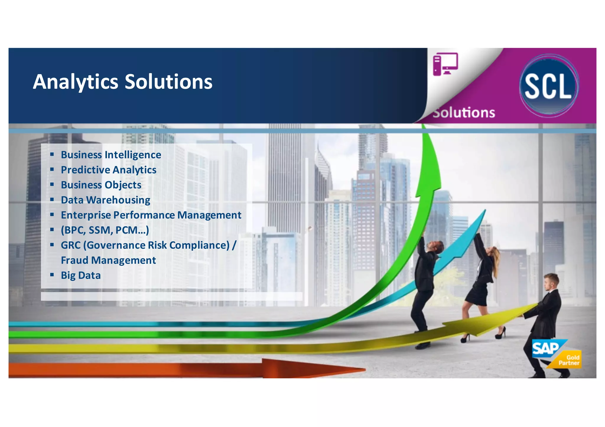 Analytics	
  Solutions
§ Business	
  Intelligence
§ Predictive	
  Analytics
§ Business	
  Objects
§ Data	
  Warehousing
§ Enterprise	
  Performance	
  Management
§ (BPC,	
  SSM,	
  PCM…)
§ GRC	
  (Governance	
  Risk	
  Compliance)	
  /	
  
Fraud	
  Management
§ Big	
  Data
 