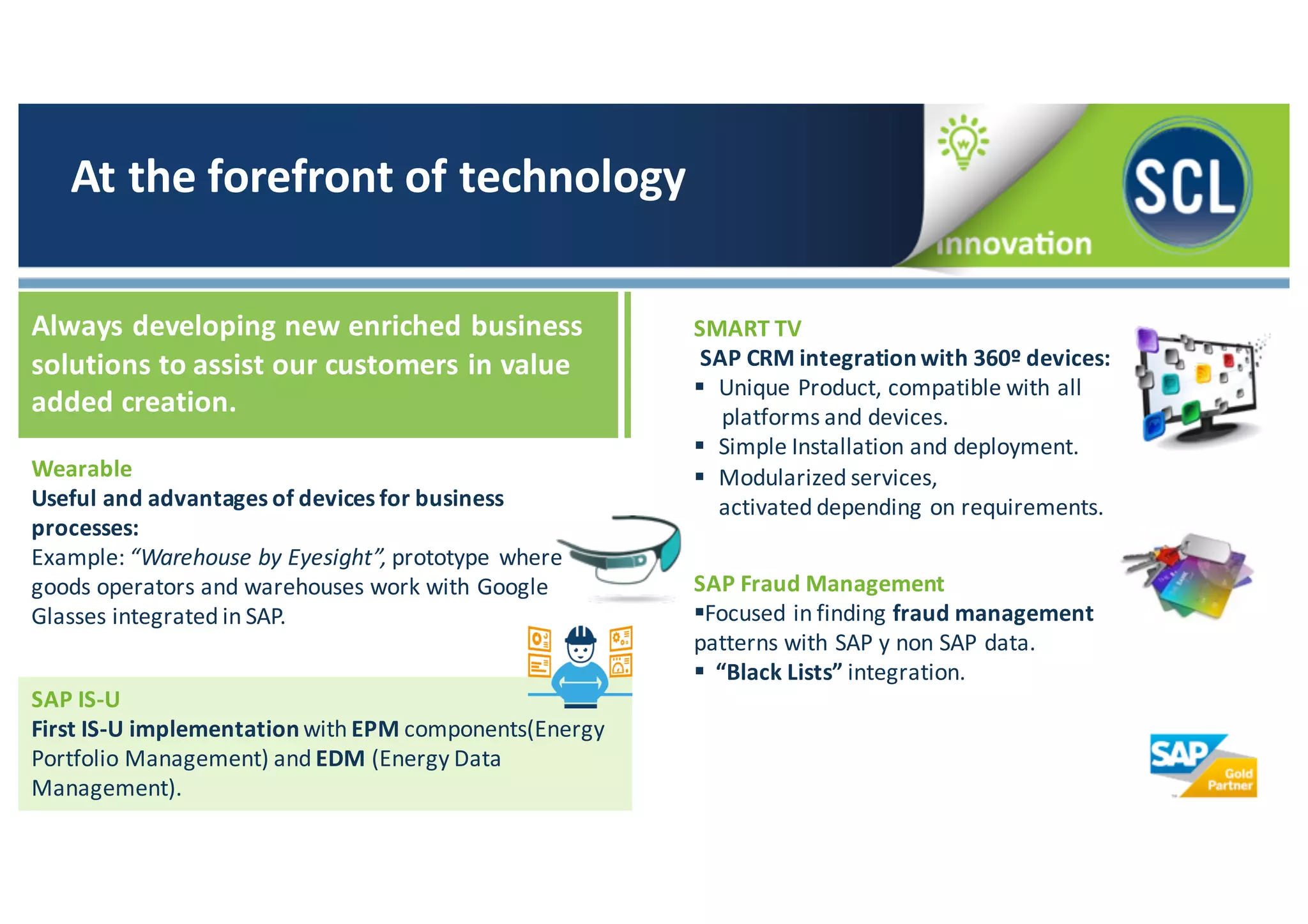 Wearable	
  
Useful	
  and	
  advantages	
  of	
  devices	
  for	
  business	
  
processes:
Example:	
  “Warehouse	
  by	
  Eyesight”,	
  prototype	
  where	
  
goods	
  operators	
  and	
  warehouses	
  work	
  with	
  Google	
  
Glasses	
  integrated	
  in	
  SAP.
At	
  the	
  forefront	
  of	
  technology
Always	
  developing	
  new	
  enriched	
  business	
  
solutions	
  to	
  assist	
  our	
  customers	
  in	
  value	
  
added	
  creation.	
  
SMART	
  TV
SAP	
  CRM	
  integration	
  with	
  360º	
  devices:
§ Unique	
  Product,	
  compatible	
  with	
  all	
  
platforms	
  and	
  devices.
§ Simple	
  Installation	
  and	
  deployment.
§ Modularized	
  services,	
  
activated	
  depending	
  on	
  requirements.
SAP	
  Fraud	
  Management
§Focused	
  in	
  finding	
  fraud	
  management	
  
patterns	
  with	
  SAP	
  y	
  non	
  SAP	
  data.
§ “Black	
  Lists”	
  integration.
SAP	
  IS-­‐U	
  
First	
  IS-­‐U	
  implementation	
  with	
  EPM components(Energy	
  
Portfolio	
  Management)	
  and EDM	
  (Energy	
  Data	
  
Management).
 