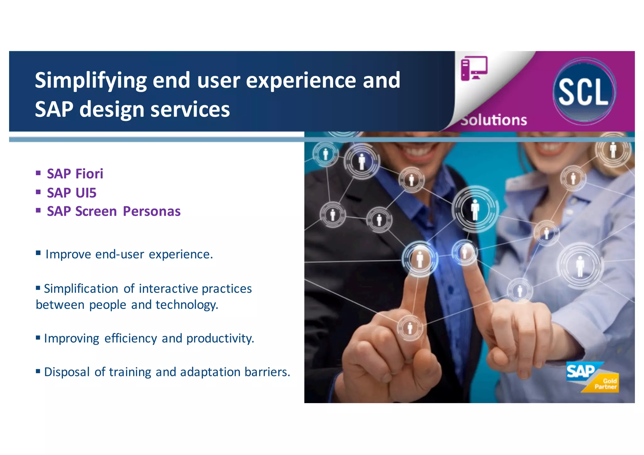 § SAP	
  Fiori
§ SAP	
  UI5
§ SAP	
  Screen Personas
Simplifying	
  end	
  user	
  experience	
  and	
  
SAP	
  design	
  services
§ Improve	
  end-­‐user	
  experience.
§ Simplification	
   of	
  interactive	
  practices
between	
  people	
  and	
  technology.
§ Improving	
   efficiency	
  and	
  productivity.	
  
§ Disposal	
  of	
  training	
  and	
  adaptation	
  barriers.
 