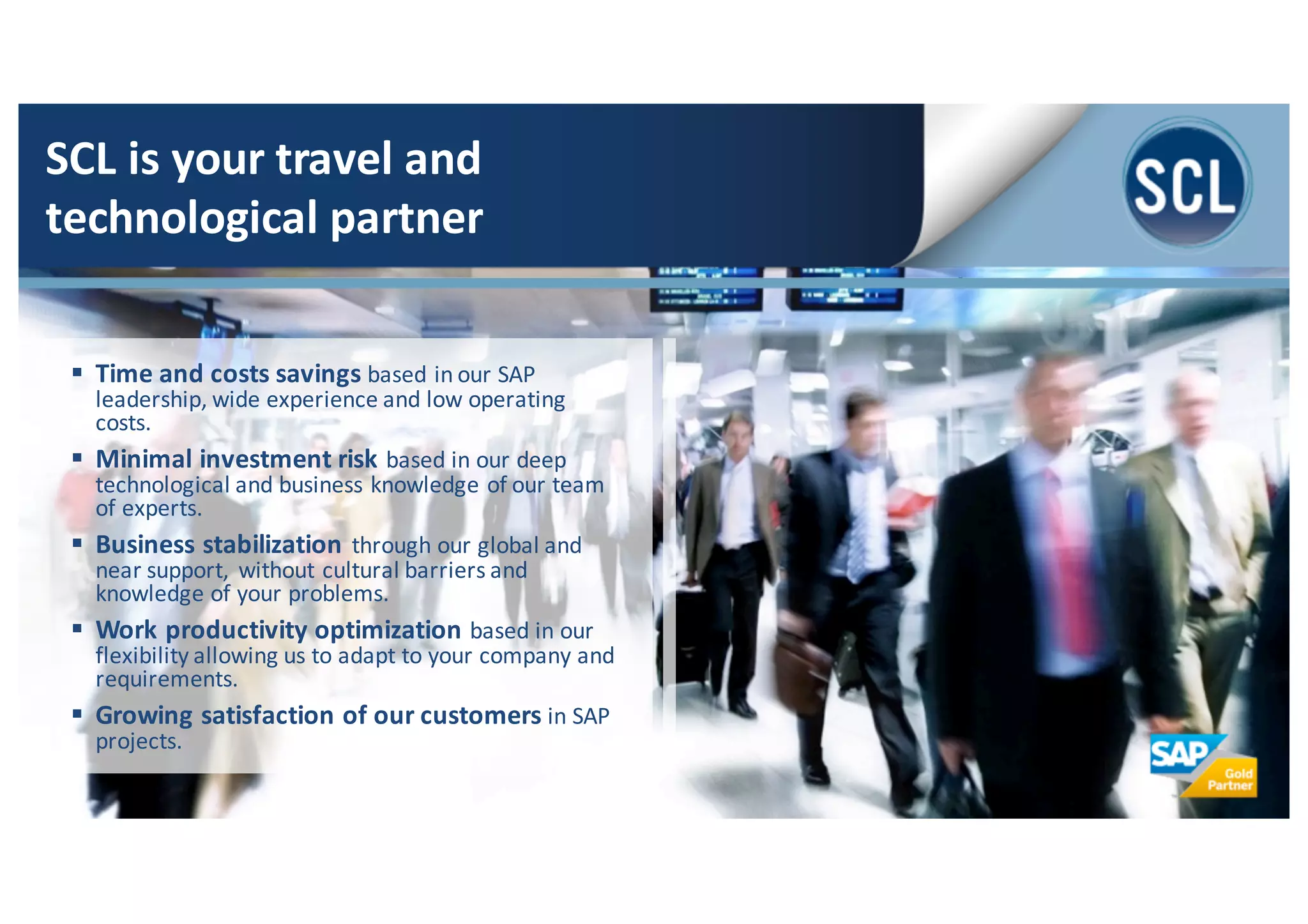 § Time	
  and	
  costs	
  savings	
  based	
  in	
  our	
  SAP	
  
leadership,	
  wide	
  experience	
  and	
  low	
  operating	
  
costs.
§ Minimal	
  investment	
  risk	
  based	
  in	
  our	
  deep	
  
technological	
  and	
  business	
  knowledge	
  of	
  our	
  team	
  
of	
  experts.	
  
§ Business	
  stabilization	
  through	
  our	
  global	
  and	
  
near	
  support,	
  without	
  cultural	
  barriers	
  and	
  
knowledge	
  of	
  your	
  problems.	
  
§ Work	
  productivity	
  optimization	
  based	
  in	
  our	
  
flexibility	
  allowing	
  us	
  to	
  adapt	
  to	
  your	
  company	
  and	
  
requirements.	
  
§ Growing	
  satisfaction	
  of	
  our	
  customers	
  in	
  SAP	
  
projects.
SCL	
  is	
  your	
  travel	
  and	
  
technological	
  partner
 