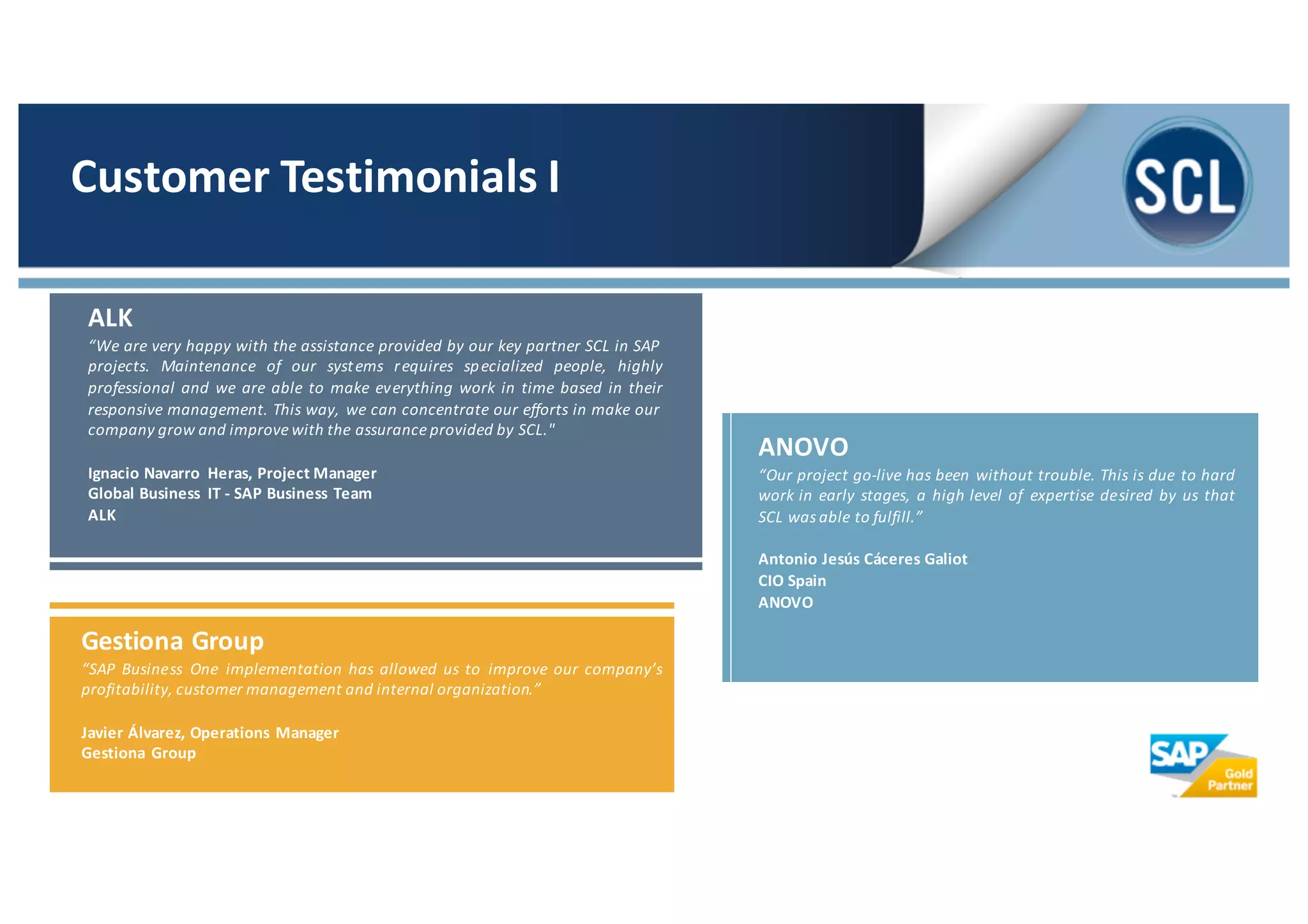 ANOVO
“Our project go-­‐live has been without trouble. This is due to hard
work in early stages, a high level of expertise desired by us that
SCL was able to fulfill.”
Antonio Jesús Cáceres Galiot
CIO Spain
ANOVO
Gestiona Group
“SAP Business One implementation has allowed us to improve our company’s
profitability, customer management and internal organization.”
Javier Álvarez, Operations Manager
Gestiona Group
ALK
“We are very happy with the assistance provided by our key partner SCL in SAP
projects. Maintenance of our systems requires specialized people, highly
professional and we are able to make everything work in time based in their
responsive management. This way, we can concentrate our efforts in make our
company grow and improve with the assurance provided by SCL."
Ignacio Navarro Heras, Project Manager
Global Business IT -­‐ SAP Business Team
ALK
Customer	
  Testimonials	
  I
 