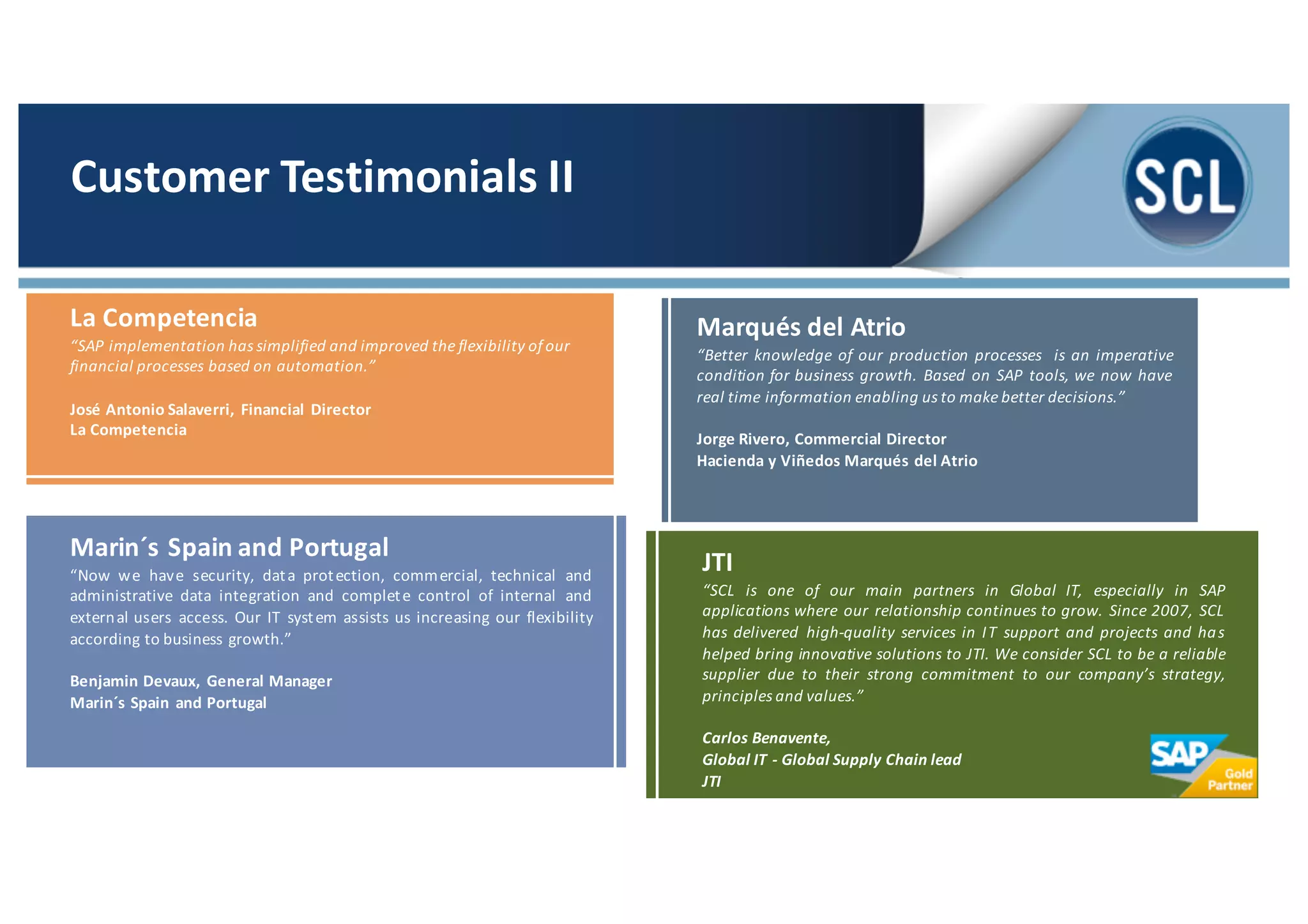 Marqués del Atrio
“Better knowledge of our production processes is an imperative
condition for business growth. Based on SAP tools, we now have
real time information enabling us to make better decisions.”
Jorge Rivero, Commercial Director
Hacienda y Viñedos Marqués del Atrio
Marin´s Spain and Portugal
“Now we have security, data protection, commercial, technical and
administrative data integration and complete control of internal and
external users access. Our IT system assists us increasing our flexibility
according to business growth.”
Benjamin Devaux, General Manager
Marin´s Spain and Portugal
La Competencia
“SAP implementation has simplified and improved the flexibility ofour
financial processes based on automation.”
José Antonio Salaverri, Financial Director
La Competencia
Customer	
  Testimonials	
  II
JTI
“SCL is one of our main partners in Global IT, especially in SAP
applications where our relationship continues to grow. Since 2007, SCL
has delivered high-­‐quality services in IT support and projects and has
helped bring innovative solutions to JTI. We consider SCL to be a reliable
supplier due to their strong commitment to our company’s strategy,
principles and values.”
Carlos	
  Benavente,
Global	
  IT	
  -­‐ Global	
  Supply Chain lead
JTI
 