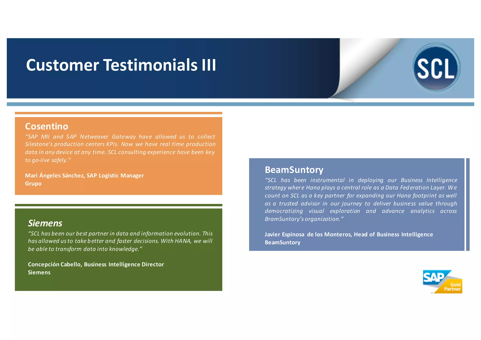 BeamSuntory
“SCL has been instrumental in deploying our Business Intelligence
strategy where Hana plays a central role as a Data Federation Layer. We
count on SCL as a key partner for expanding our Hana footprint as well
as a trusted advisor in our journey to deliver business value through
democratizing visual exploration and advance analytics across
BramSuntory’s organization.”
Javier Espinosa de los Monteros, Head of Business Intelligence
BeamSuntory
Customer	
  Testimonials	
  III
Siemens
“SCL has been our best partner in data and information evolution. This
has allowed us to take better and faster decisions. With HANA, we will
be able to transform data into knowledge.”
Concepción Cabello, Business Intelligence Director
Siemens
Cosentino
“SAP MII and SAP Netweaver Gateway have allowed us to collect
Silestone’s production centers KPIs. Now we have real time production
data in any device at any time. SCL consulting experience have been key
to go-­‐live safely."
Mari Ángeles Sánchez, SAP Logistic Manager
Grupo
 