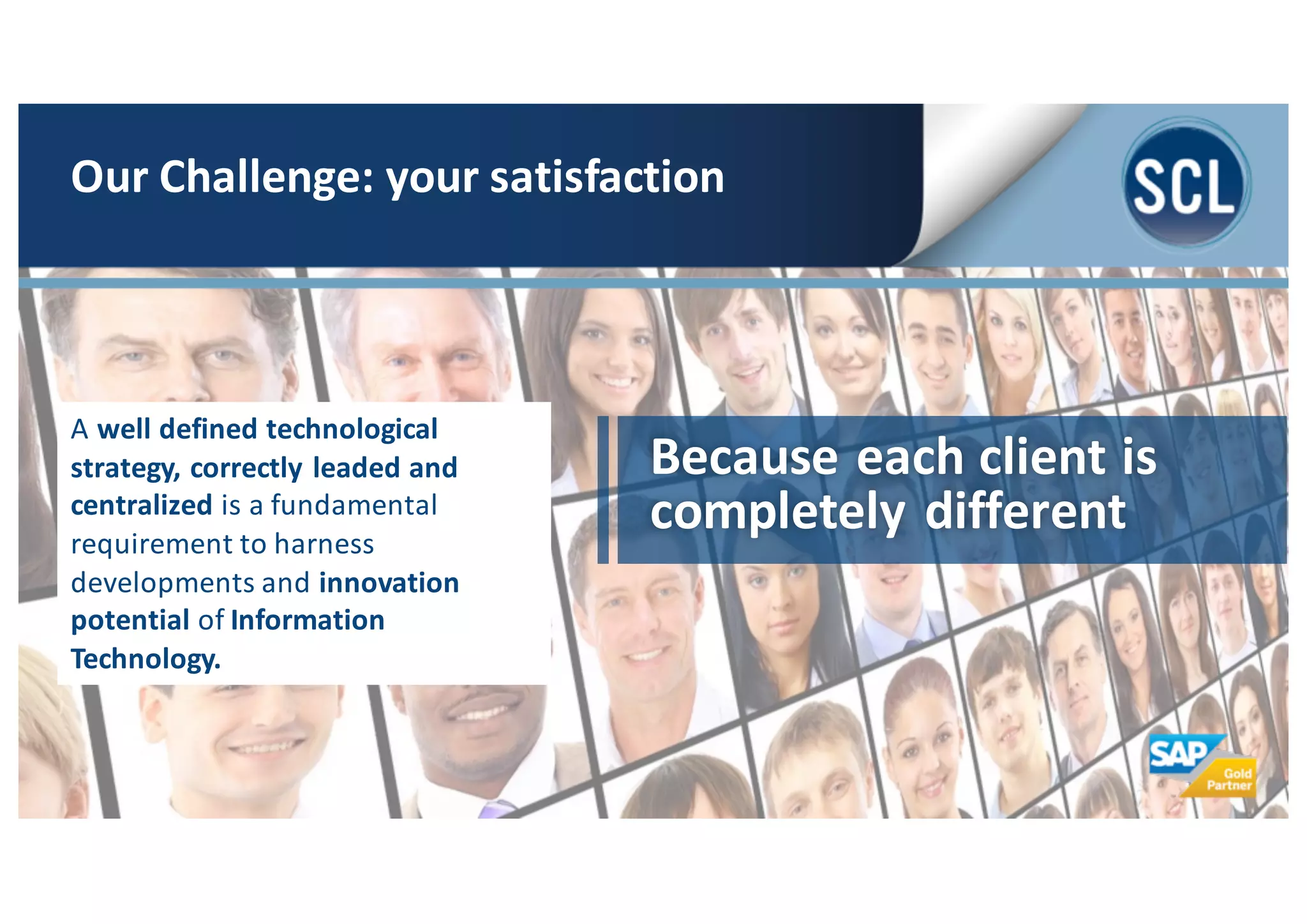 Because	
  each	
  client	
  is	
  
completely	
  different
A	
  well	
  defined	
  technological	
  
strategy,	
  correctly	
  leaded	
  and	
  
centralized	
  is	
  a	
  fundamental	
  
requirement	
  to	
  harness	
  
developments	
  and	
  innovation	
  
potential	
  of Information	
  
Technology.	
  
Our	
  Challenge:	
  your	
  satisfaction
 