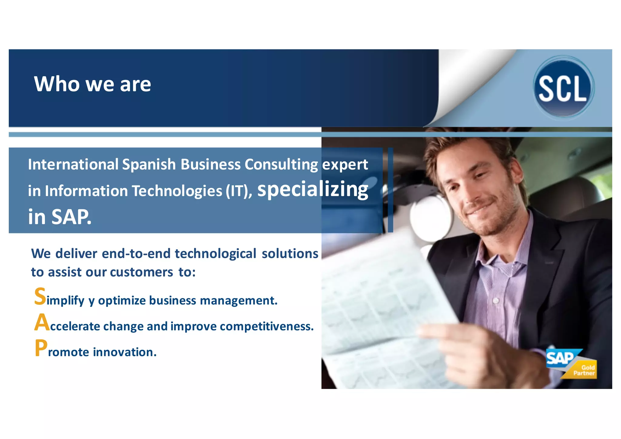 We	
  deliver	
  end-­‐to-­‐end	
  technological	
  solutions	
  
to	
  assist	
  our	
  customers	
  to:
Simplify	
  y	
  optimize	
  business	
  management.
Accelerate	
  change	
  and	
  improve	
  competitiveness.
Promote	
  innovation.
Who	
  we	
  are
International	
  Spanish	
  Business	
  Consulting	
  expert	
  
in	
  Information	
  Technologies	
  (IT),	
  specializing	
  
in	
  SAP.
 