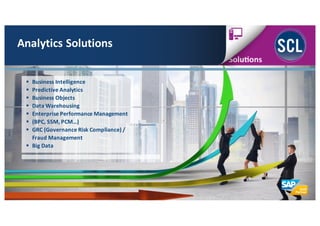 Analytics	
  Solutions
§ Business	
  Intelligence
§ Predictive	
  Analytics
§ Business	
  Objects
§ Data	
  Warehousing
§ Enterprise	
  Performance	
  Management
§ (BPC,	
  SSM,	
  PCM…)
§ GRC	
  (Governance	
  Risk	
  Compliance)	
  /	
  
Fraud	
  Management
§ Big	
  Data
 