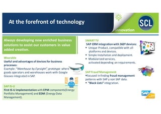 Wearable	
  
Useful	
  and	
  advantages	
  of	
  devices	
  for	
  business	
  
processes:
Example:	
  “Warehouse	
  by	
  Eyesight”,	
  prototype	
  where	
  
goods	
  operators	
  and	
  warehouses	
  work	
  with	
  Google	
  
Glasses	
  integrated	
  in	
  SAP.
At	
  the	
  forefront	
  of	
  technology
Always	
  developing	
  new	
  enriched	
  business	
  
solutions	
  to	
  assist	
  our	
  customers	
  in	
  value	
  
added	
  creation.	
  
SMART	
  TV
SAP	
  CRM	
  integration	
  with	
  360º	
  devices:
§ Unique	
  Product,	
  compatible	
  with	
  all	
  
platforms	
  and	
  devices.
§ Simple	
  Installation	
  and	
  deployment.
§ Modularized	
  services,	
  
activated	
  depending	
  on	
  requirements.
SAP	
  Fraud	
  Management
§Focused	
  in	
  finding	
  fraud	
  management	
  
patterns	
  with	
  SAP	
  y	
  non	
  SAP	
  data.
§ “Black	
  Lists”	
  integration.
SAP	
  IS-­‐U	
  
First	
  IS-­‐U	
  implementation	
  with	
  EPM components(Energy	
  
Portfolio	
  Management)	
  and EDM	
  (Energy	
  Data	
  
Management).
 