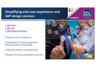 § SAP	
  Fiori
§ SAP	
  UI5
§ SAP	
  Screen Personas
Simplifying	
  end	
  user	
  experience	
  and	
  
SAP	
  design	
  services
§ Improve	
  end-­‐user	
  experience.
§ Simplification	
   of	
  interactive	
  practices
between	
  people	
  and	
  technology.
§ Improving	
   efficiency	
  and	
  productivity.	
  
§ Disposal	
  of	
  training	
  and	
  adaptation	
  barriers.
 