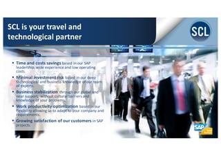 § Time	
  and	
  costs	
  savings	
  based	
  in	
  our	
  SAP	
  
leadership,	
  wide	
  experience	
  and	
  low	
  operating	
  
costs.
§ Minimal	
  investment	
  risk	
  based	
  in	
  our	
  deep	
  
technological	
  and	
  business	
  knowledge	
  of	
  our	
  team	
  
of	
  experts.	
  
§ Business	
  stabilization	
  through	
  our	
  global	
  and	
  
near	
  support,	
  without	
  cultural	
  barriers	
  and	
  
knowledge	
  of	
  your	
  problems.	
  
§ Work	
  productivity	
  optimization	
  based	
  in	
  our	
  
flexibility	
  allowing	
  us	
  to	
  adapt	
  to	
  your	
  company	
  and	
  
requirements.	
  
§ Growing	
  satisfaction	
  of	
  our	
  customers	
  in	
  SAP	
  
projects.
SCL	
  is	
  your	
  travel	
  and	
  
technological	
  partner
 