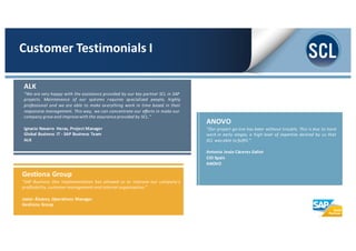 ANOVO
“Our project go-­‐live has been without trouble. This is due to hard
work in early stages, a high level of expertise desired by us that
SCL was able to fulfill.”
Antonio Jesús Cáceres Galiot
CIO Spain
ANOVO
Gestiona Group
“SAP Business One implementation has allowed us to improve our company’s
profitability, customer management and internal organization.”
Javier Álvarez, Operations Manager
Gestiona Group
ALK
“We are very happy with the assistance provided by our key partner SCL in SAP
projects. Maintenance of our systems requires specialized people, highly
professional and we are able to make everything work in time based in their
responsive management. This way, we can concentrate our efforts in make our
company grow and improve with the assurance provided by SCL."
Ignacio Navarro Heras, Project Manager
Global Business IT -­‐ SAP Business Team
ALK
Customer	
  Testimonials	
  I
 