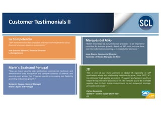Marqués del Atrio
“Better knowledge of our production processes is an imperative
condition for business growth. Based on SAP tools, we now have
real time information enabling us to make better decisions.”
Jorge Rivero, Commercial Director
Hacienda y Viñedos Marqués del Atrio
Marin´s Spain and Portugal
“Now we have security, data protection, commercial, technical and
administrative data integration and complete control of internal and
external users access. Our IT system assists us increasing our flexibility
according to business growth.”
Benjamin Devaux, General Manager
Marin´s Spain and Portugal
La Competencia
“SAP implementation has simplified and improved the flexibility ofour
financial processes based on automation.”
José Antonio Salaverri, Financial Director
La Competencia
Customer	
  Testimonials	
  II
JTI
“SCL is one of our main partners in Global IT, especially in SAP
applications where our relationship continues to grow. Since 2007, SCL
has delivered high-­‐quality services in IT support and projects and has
helped bring innovative solutions to JTI. We consider SCL to be a reliable
supplier due to their strong commitment to our company’s strategy,
principles and values.”
Carlos	
  Benavente,
Global	
  IT	
  -­‐ Global	
  Supply Chain lead
JTI
 