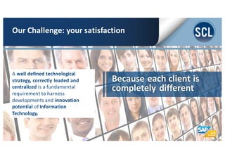Because	
  each	
  client	
  is	
  
completely	
  different
A	
  well	
  defined	
  technological	
  
strategy,	
  correctly	
  leaded	
  and	
  
centralized	
  is	
  a	
  fundamental	
  
requirement	
  to	
  harness	
  
developments	
  and	
  innovation	
  
potential	
  of Information	
  
Technology.	
  
Our	
  Challenge:	
  your	
  satisfaction
 