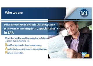 We	
  deliver	
  end-­‐to-­‐end	
  technological	
  solutions	
  
to	
  assist	
  our	
  customers	
  to:
Simplify	
  y	
  optimize	
  business	
  management.
Accelerate	
  change	
  and	
  improve	
  competitiveness.
Promote	
  innovation.
Who	
  we	
  are
International	
  Spanish	
  Business	
  Consulting	
  expert	
  
in	
  Information	
  Technologies	
  (IT),	
  specializing	
  
in	
  SAP.
 