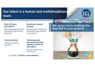 Team	
  of	
  Expert	
  
Consultants
With	
  large	
  expertise	
  in	
  SAP	
  
implantation	
  and	
  training	
  
experience
Nearshore focused	
  
strategy
We	
  work	
  hand	
  in	
  hand	
  and	
  
completely	
  integrated	
  with	
  
our	
  customers.
We	
  assist	
  you	
  in	
  reaching	
  the	
  
best	
  ROI	
  in	
  your	
  projects.
Our	
  talent	
  is	
  a	
  human	
  and	
  multidisciplinary	
  
team
Expanding	
  in	
  EUROPE	
  y	
  LATIN	
  AMERICA.	
  
Technology	
  and	
  
personnel	
  selection	
  
together:	
  search	
  of	
  
best	
  talent
Business	
  Schools	
  and	
  
Universities.	
  	
  
Close	
  proximity	
  
Broad	
  international	
  
presence.	
  
 