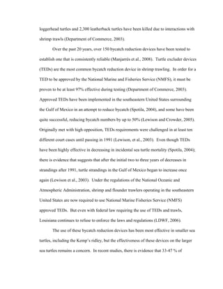 loggerhead turtles and 2,300 leatherback turtles have been killed due to interactions with
shrimp trawls (Department of Commerce, 2003).
Over the past 20 years, over 150 bycatch reduction devices have been tested to
establish one that is consistently reliable (Manjarrés et al., 2008). Turtle excluder devices
(TEDs) are the most common bycatch reduction device in shrimp trawling. In order for a
TED to be approved by the National Marine and Fisheries Service (NMFS), it must be
proven to be at least 97% effective during testing (Department of Commerce, 2003).
Approved TEDs have been implemented in the southeastern United States surrounding
the Gulf of Mexico in an attempt to reduce bycatch (Spotila, 2004), and some have been
quite successful, reducing bycatch numbers by up to 50% (Lewison and Crowder, 2005).
Originally met with high opposition, TEDs requirements were challenged in at least ten
different court cases until passing in 1991 (Lewison, et al., 2003). Even though TEDs
have been highly effective in decreasing in incidental sea turtle mortality (Spotila, 2004);
there is evidence that suggests that after the initial two to three years of decreases in
strandings after 1991, turtle strandings in the Gulf of Mexico began to increase once
again (Lewison et al., 2003). Under the regulations of the National Oceanic and
Atmospheric Administration, shrimp and flounder trawlers operating in the southeastern
United States are now required to use National Marine Fisheries Service (NMFS)
approved TEDs. But even with federal law requiring the use of TEDs and trawls,
Louisiana continues to refuse to enforce the laws and regulations (LDWF, 2006).
The use of these bycatch reduction devices has been most effective in smaller sea
turtles, including the Kemp’s ridley, but the effectiveness of these devices on the larger
sea turtles remains a concern. In recent studies, there is evidence that 33-47 % of
 