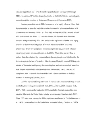 stranded loggerheads and 1-7 % of stranded green turtles are too large to fit through
TEDs. In addition, 75 % of the Loggerhead turtles in the Gulf of Mexico are too large to
escape through the openings in the devices (Department of Commerce, 2003).
In other parts of the world, TEDs have proven to be highly effective. Since their
implementation in Australia, turtle bycatch has decreased by at least an estimated 90%
(Department of Commerce, 2003). In a field study by Cox et al. (2007), vessels trawled
next to each other, one with a TED and one without; the use of the TED proved to
decrease the bycatch rate by 97%. This proves that it is possible for TEDs to be highly
effective in the reduction of bycatch. However, shrimp trawl TEDs have little
effectiveness if very low compliance exists in using the devices, especially when on
vessel observers are not present (Moore et al., 2009). When states are unwilling to
enforce federal regulations like Louisiana has in the past, there is very little hope for the
device to work to the best of its ability. After decades of federally required TED use, the
success of the device is still greatly determined by how well and accurately it is used not
how long the requirements have been in place (Lewison et al., 2003). The lack of
compliance with TED use in the Gulf of Mexico is a direct contributor to the high
numbers of strandings (Cox et al, 2007).
Another important fishery in the Gulf of Mexico is the purse-seine fishery of Gulf
menhaden, Brevoortia patronus (Smith et al., 2002; Anderson, 2007; Vaughan et al.,
2007). With a history as far back as the 1800s, menhaden fishing is today of the most
valuable fisheries in the United States with the largest tonnage (Vaughan et al., 2007).
Since 1995 when most commercial fishing equipment was banned in Florida (Vaughan et
al., 2007), Louisiana has been the leader in the menhaden industry (Smith et al., 2002).
 