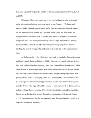 Louisiana is currently responsible for 92% of the menhaden catch annually (Vaughan et
al, 2007).
Menhaden fishing involves the use of two boast and a purse seine net to catch
entire schools of menhaden at a one time (de Silva and Condrey, 1997; Rester and
Condrey, 1999; VanderKooy and Smith, 2002). Once a school of menhaden is spotted,
the two boats encircle it with the net. The net is pulled closed and the contents are
brought on board the mother ship. A flexible hose is used to pump the catch into the
refrigerated hold. This entire process usually lasts no longer than one hour. Though
bycatch numbers are much lower for the menhaden industry compared to shrimp
trawling, the bycatch of large fishes and sharks in these devices is still seen as a major
issue.
As far back as the 1950s, efforts have been made by menhaden fisheries to reduce
incidental bycatch (Rester and Condrey, 1999). Two types of bycatch reduction devices
have been established and are commonly used: hose cages and large fish excluders. Hose
cages are used to prevent larger fishes from getting pumped into the refrigerated hold on
deck and large fish excluders are made of thick bars, also preventing larger fishes from
passing into the holds. In a study by Rester and Condrey (1999) it was determined that
the hose cages needed substantial improvements in order to work effectively as bycatch
excluder devices. The cages allowed the passage of menhaden as well as the fins, heads,
and tails of larger fishes. Less than 28% of the bycatch that encountered the menhaden
fishery survived in the observations. Through the observations of Rester and Condrey
(1999), it was determined that the best way to decrease the mortality of the bycatch is to
make alterations to the hose cages.
 