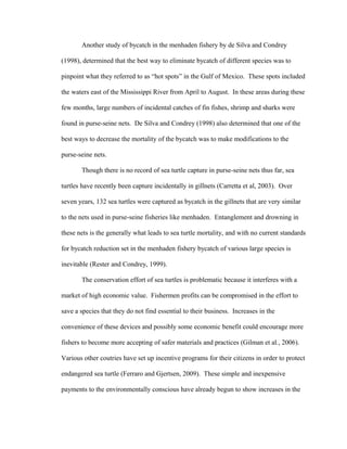Another study of bycatch in the menhaden fishery by de Silva and Condrey
(1998), determined that the best way to eliminate bycatch of different species was to
pinpoint what they referred to as “hot spots” in the Gulf of Mexico. These spots included
the waters east of the Mississippi River from April to August. In these areas during these
few months, large numbers of incidental catches of fin fishes, shrimp and sharks were
found in purse-seine nets. De Silva and Condrey (1998) also determined that one of the
best ways to decrease the mortality of the bycatch was to make modifications to the
purse-seine nets.
Though there is no record of sea turtle capture in purse-seine nets thus far, sea
turtles have recently been capture incidentally in gillnets (Carretta et al, 2003). Over
seven years, 132 sea turtles were captured as bycatch in the gillnets that are very similar
to the nets used in purse-seine fisheries like menhaden. Entanglement and drowning in
these nets is the generally what leads to sea turtle mortality, and with no current standards
for bycatch reduction set in the menhaden fishery bycatch of various large species is
inevitable (Rester and Condrey, 1999).
The conservation effort of sea turtles is problematic because it interferes with a
market of high economic value. Fishermen profits can be compromised in the effort to
save a species that they do not find essential to their business. Increases in the
convenience of these devices and possibly some economic benefit could encourage more
fishers to become more accepting of safer materials and practices (Gilman et al., 2006).
Various other coutries have set up incentive programs for their citizens in order to protect
endangered sea turtle (Ferraro and Gjertsen, 2009). These simple and inexpensive
payments to the environmentally conscious have already begun to show increases in the
 