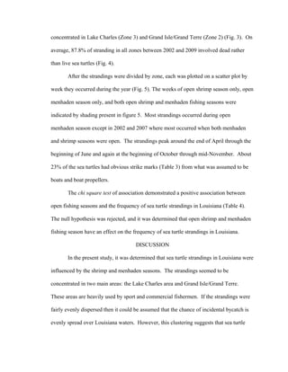 concentrated in Lake Charles (Zone 3) and Grand Isle/Grand Terre (Zone 2) (Fig. 3). On
average, 87.8% of stranding in all zones between 2002 and 2009 involved dead rather
than live sea turtles (Fig. 4).
After the strandings were divided by zone, each was plotted on a scatter plot by
week they occurred during the year (Fig. 5). The weeks of open shrimp season only, open
menhaden season only, and both open shrimp and menhaden fishing seasons were
indicated by shading present in figure 5. Most strandings occurred during open
menhaden season except in 2002 and 2007 where most occurred when both menhaden
and shrimp seasons were open. The strandings peak around the end of April through the
beginning of June and again at the beginning of October through mid-November. About
23% of the sea turtles had obvious strike marks (Table 3) from what was assumed to be
boats and boat propellers.
The chi square test of association demonstrated a positive association between
open fishing seasons and the frequency of sea turtle strandings in Louisiana (Table 4).
The null hypothesis was rejected, and it was determined that open shrimp and menhaden
fishing season have an effect on the frequency of sea turtle strandings in Louisiana.
DISCUSSION
In the present study, it was determined that sea turtle strandings in Louisiana were
influenced by the shrimp and menhaden seasons. The strandings seemed to be
concentrated in two main areas: the Lake Charles area and Grand Isle/Grand Terre.
These areas are heavily used by sport and commercial fishermen. If the strandings were
fairly evenly dispersed then it could be assumed that the chance of incidental bycatch is
evenly spread over Louisiana waters. However, this clustering suggests that sea turtle
 