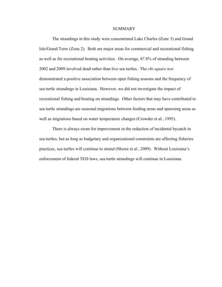 SUMMARY
The strandings in this study were concentrated Lake Charles (Zone 3) and Grand
Isle/Grand Terre (Zone 2). Both are major areas for commercial and recreational fishing
as well as for recreational boating activities. On average, 87.8% of stranding between
2002 and 2009 involved dead rather than live sea turtles. The chi square test
demonstrated a positive association between open fishing seasons and the frequency of
sea turtle strandings in Louisiana. However, we did not investigate the impact of
recreational fishing and boating on strandings. Other factors that may have contributed to
sea turtle strandings are seasonal migrations between feeding areas and spawning areas as
well as migrations based on water temperature changes (Crowder et al., 1995).
There is always room for improvement in the reduction of incidental bycatch in
sea turtles, but as long as budgetary and organizational constraints are affecting fisheries
practices, sea turtles will continue to strand (Moore et al., 2009). Without Louisiana’s
enforcement of federal TED laws, sea turtle strandings will continue in Louisiana.
 