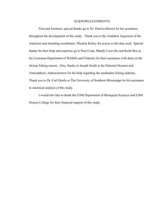 ACKNOWLEGEDMENTS
First and foremost, special thanks go to Dr. Patricia Biesiot for her assistance
throughout the development of this study. Thank you to the Audubon Aquarium of the
Americas and stranding coordinator, Michele Kelley for access to the data used. Special
thanks for their help and expertise go to Paul Cook, Mandy Courville and Keith Ibos at
the Louisiana Department of Wildlife and Fisheries for their assistance with dates of the
shrimp fishing season. Also, thanks to Joseph Smith at the National Oceanic and
Atmostpheric Administration for his help regarding the menhaden fishing industry.
Thank you to Dr. Carl Qualls at The University of Southern Mississippi for his assistance
in statistical analysis of this study.
I would also like to thank the USM Department of Biological Sciences and USM
Honors College for their financial support of this study.
 