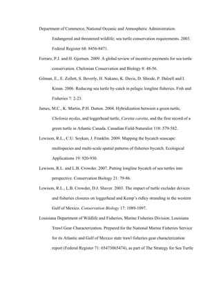Department of Commerce, National Oceanic and Atmospheric Administration.
Endangered and threatened wildlife; sea turtle conservation requirements. 2003.
Federal Register 68: 8456-8471.
Ferraro, P.J. and H. Gjertsen. 2009. A global review of incentive payments for sea turtle
conservation. Chelonian Conservation and Biology 8: 48-56.
Gilman, E., E. Zollett, S. Beverly, H. Nakano, K. Davis, D. Shiode, P. Dalzell and I.
Kinan. 2006. Reducing sea turtle by-catch in pelagic longline fisheries. Fish and
Fisheries 7: 2-23.
James, M.C., K. Martin, P.H. Dutton. 2004. Hybridization between a green turtle,
Chelonia mydas, and loggerhead turtle, Caretta caretta, and the first record of a
green turtle in Atlantic Canada. Canadian Field-Naturalist 118: 579-582.
Lewison, R.L., C.U. Soykan, J. Franklin. 2009. Mapping the bycatch seascape:
multispecies and multi-scale spatial patterns of fisheries bycatch. Ecological
Applications 19: 920-930.
Lewison, R.L. and L.B. Crowder. 2007. Putting longline bycatch of sea turtles into
perspective. Conservation Biology 21: 79-86.
Lewison, R.L., L.B. Crowder, D.J. Shaver. 2003. The impact of turtle excluder devices
and fisheries closures on loggerhead and Kemp’s ridley stranding in the western
Gulf of Mexico. Conservation Biology 17: 1089-1097.
Louisiana Department of Wildlife and Fisheries, Marine Fisheries Division. Louisiana
Trawl Gear Characterization. Prepared for the National Marine Fisheries Service
for its Atlantic and Gulf of Mexico state trawl fisheries gear characterization
report (Federal Register 71: 65473065474), as part of The Strategy for Sea Turtle
 