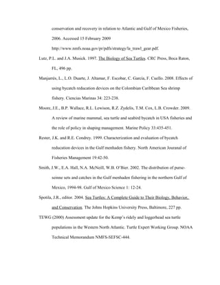 conservation and recovery in relation to Atlantic and Gulf of Mexico Fisheries,
2006. Accessed 15 February 2009
http://www.nmfs.noaa.gov/pr/pdfs/strategy/la_trawl_gear.pdf.
Lutz, P.L. and J.A. Musick. 1997. The Biology of Sea Turtles. CRC Press, Boca Raton,
FL, 496 pp.
Manjarrés, L., L.O. Duarte, J. Altamar, F. Escobar, C. García, F. Cuello. 2008. Effects of
using bycatch reducation devices on the Colombian Caribbean Sea shrimp
fishery. Ciencias Marinas 34: 223-238.
Moore, J.E., B.P. Wallace, R.L. Lewison, R.Z. Zydelis, T.M. Cox, L.B. Crowder. 2009.
A review of marine mammal, sea turtle and seabird bycatch in USA fisheries and
the role of policy in shaping management. Marine Policy 33:435-451.
Rester, J.K. and R.E. Condrey. 1999. Characterization and evaluation of bycatch
reducation devices in the Gulf menhaden fishery. North American Jouranal of
Fisheries Management 19:42-50.
Smith, J.W., E.A. Hall, N.A. McNeill, W.B. O’Bier. 2002. The distribution of purse-
seinne sets and catches in the Gulf menhaden fishering in the northern Gulf of
Mexico, 1994-98. Gulf of Mexico Science 1: 12-24.
Spotila, J.R., editor. 2004. Sea Turtles: A Complete Guide to Their Biology, Behavior,
and Conservation. The Johns Hopkins University Press, Baltimore, 227 pp.
TEWG (2000) Assessment update for the Kemp’s ridely and loggerhead sea turtle
populations in the Western North Atlantic. Turtle Expert Working Group. NOAA
Technical Memorandum NMFS-SEFSC-444.
 