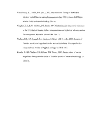 VanderKooy, S.J., Smith, J.W. (eds.), 2002. The menhaden fishery of the Gulf of
Mexico, United Staes: a regional management plan, 2002 revision. Gulf States
Marine Fisheries Commission Rep. No. 99.
Vaughan, D.S., K.W. Shertzer, J.W. Smith. 2007. Gulf menhaden (Brevoortia patronus)
in the U.S. Gulf of Mexico: fishery characteristics and biological reference points
for management. Fisheries Research 83: 263-275.
Wallace, B.P., S.S. Heppell, R.L. Lewison, S. Kelez, L.B. Crowder. 2008. Impacts of
fisheries bycatch on loggerhead turtles worldwide inferred from reproductive
value analyses. Journal of Applied Ecology 45: 1076-1085.
Zydelis, R., B.P. Wallace, E.L. Gilman, T.B. Werner. 2009. Conservation of marine
megafauna through minimization of fisheries bycatch. Conservation Biology 23:
608-616.
 