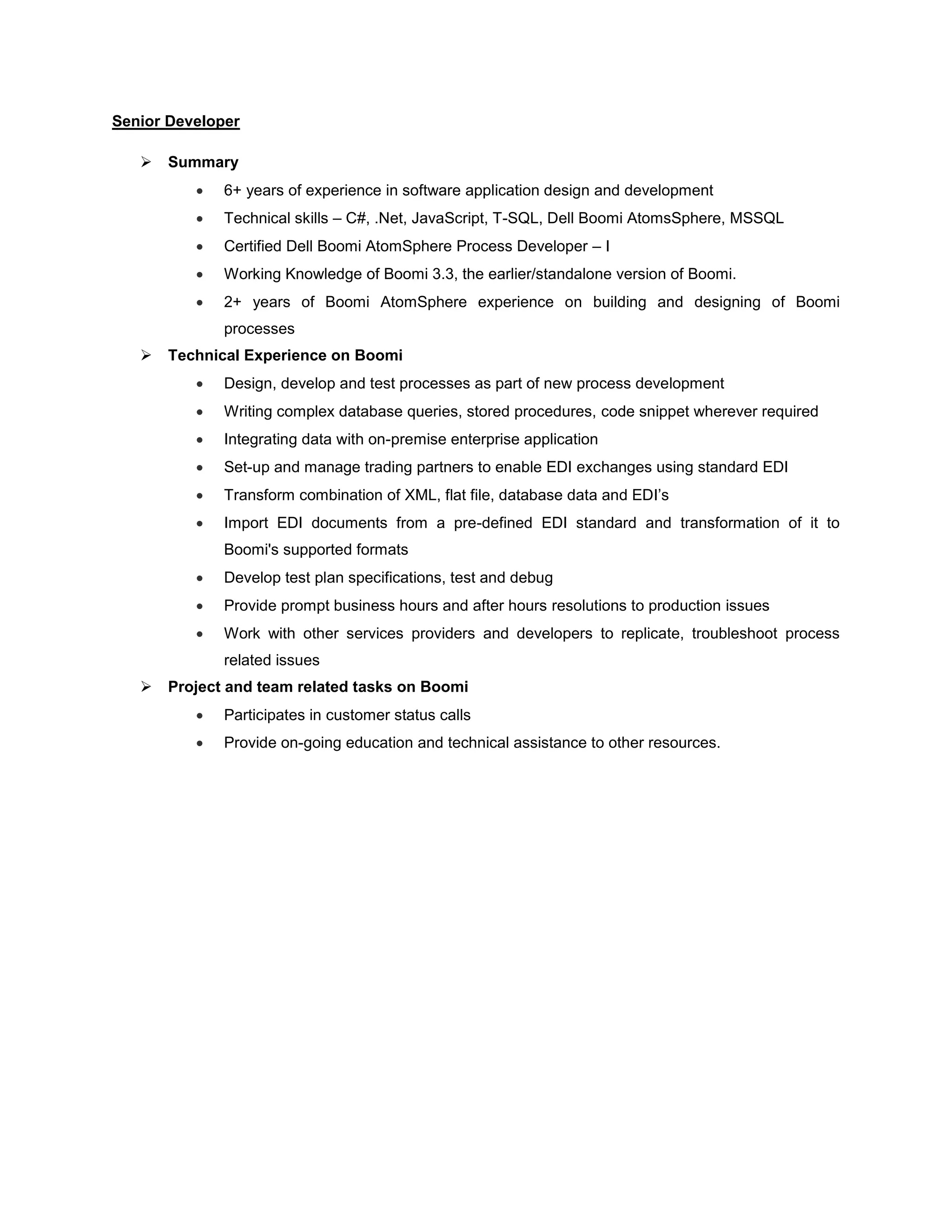Senior Developer
 Summary
 6+ years of experience in software application design and development
 Technical skills – C#, .Net, JavaScript, T-SQL, Dell Boomi AtomsSphere, MSSQL
 Certified Dell Boomi AtomSphere Process Developer – I
 Working Knowledge of Boomi 3.3, the earlier/standalone version of Boomi.
 2+ years of Boomi AtomSphere experience on building and designing of Boomi
processes
 Technical Experience on Boomi
 Design, develop and test processes as part of new process development
 Writing complex database queries, stored procedures, code snippet wherever required
 Integrating data with on-premise enterprise application
 Set-up and manage trading partners to enable EDI exchanges using standard EDI
 Transform combination of XML, flat file, database data and EDI’s
 Import EDI documents from a pre-defined EDI standard and transformation of it to
Boomi's supported formats
 Develop test plan specifications, test and debug
 Provide prompt business hours and after hours resolutions to production issues
 Work with other services providers and developers to replicate, troubleshoot process
related issues
 Project and team related tasks on Boomi
 Participates in customer status calls
 Provide on-going education and technical assistance to other resources.
 