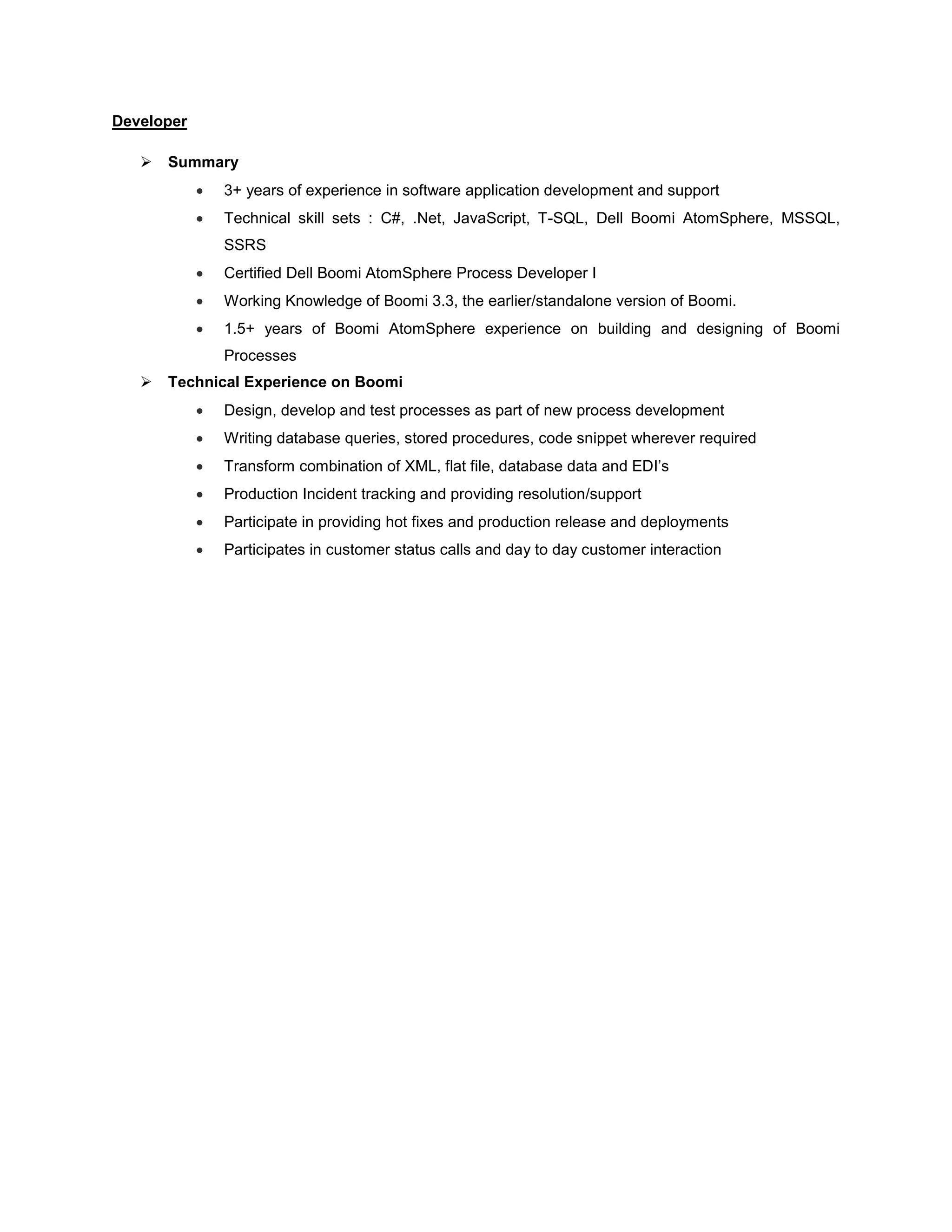 Developer
 Summary
 3+ years of experience in software application development and support
 Technical skill sets : C#, .Net, JavaScript, T-SQL, Dell Boomi AtomSphere, MSSQL,
SSRS
 Certified Dell Boomi AtomSphere Process Developer I
 Working Knowledge of Boomi 3.3, the earlier/standalone version of Boomi.
 1.5+ years of Boomi AtomSphere experience on building and designing of Boomi
Processes
 Technical Experience on Boomi
 Design, develop and test processes as part of new process development
 Writing database queries, stored procedures, code snippet wherever required
 Transform combination of XML, flat file, database data and EDI’s
 Production Incident tracking and providing resolution/support
 Participate in providing hot fixes and production release and deployments
 Participates in customer status calls and day to day customer interaction
 