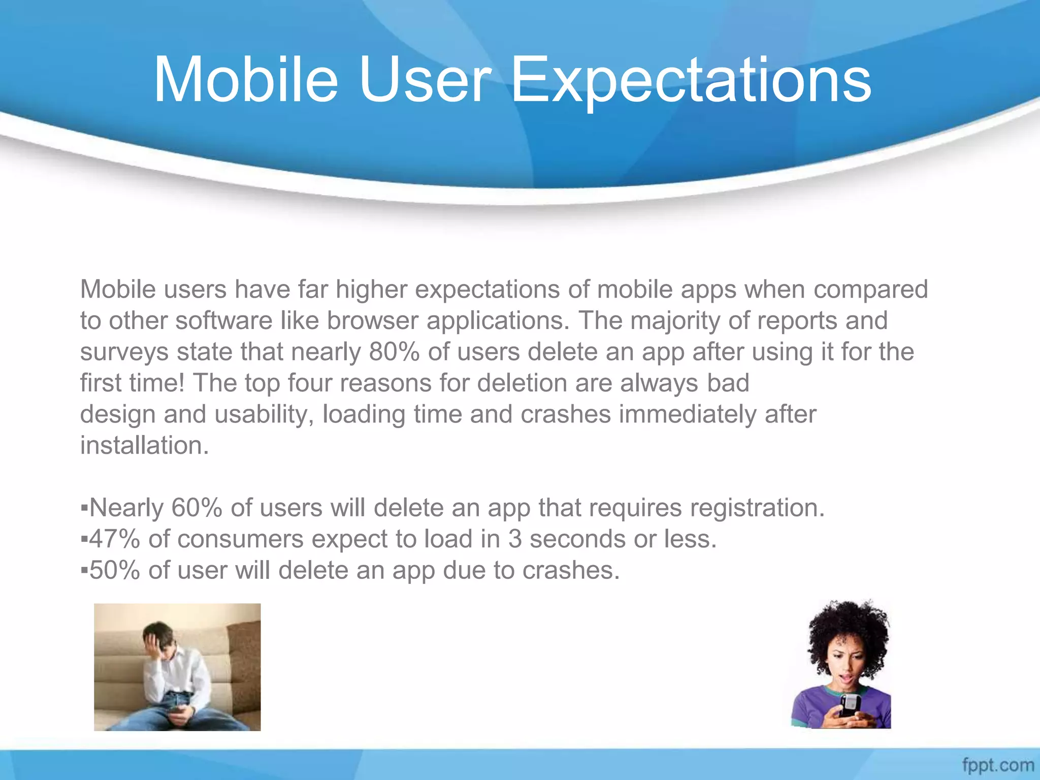 Mobile User Expectations
Mobile users have far higher expectations of mobile apps when compared
to other software like browser applications. The majority of reports and
surveys state that nearly 80% of users delete an app after using it for the
first time! The top four reasons for deletion are always bad
design and usability, loading time and crashes immediately after
installation.
▪Nearly 60% of users will delete an app that requires registration.
▪47% of consumers expect to load in 3 seconds or less.
▪50% of user will delete an app due to crashes.
 