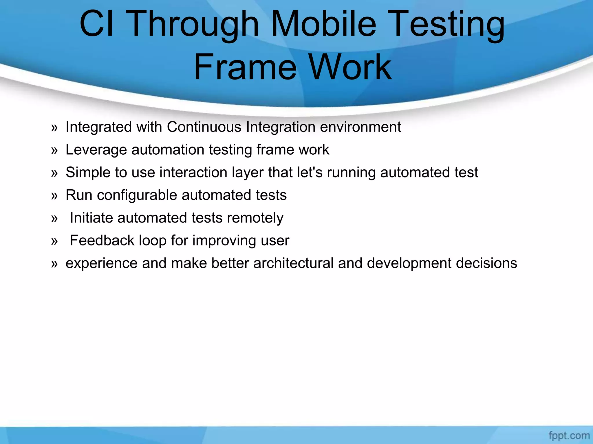 CI Through Mobile Testing
Frame Work
» Integrated with Continuous Integration environment
» Leverage automation testing frame work
» Simple to use interaction layer that let's running automated test
» Run configurable automated tests
» Initiate automated tests remotely
» Feedback loop for improving user
» experience and make better architectural and development decisions
 