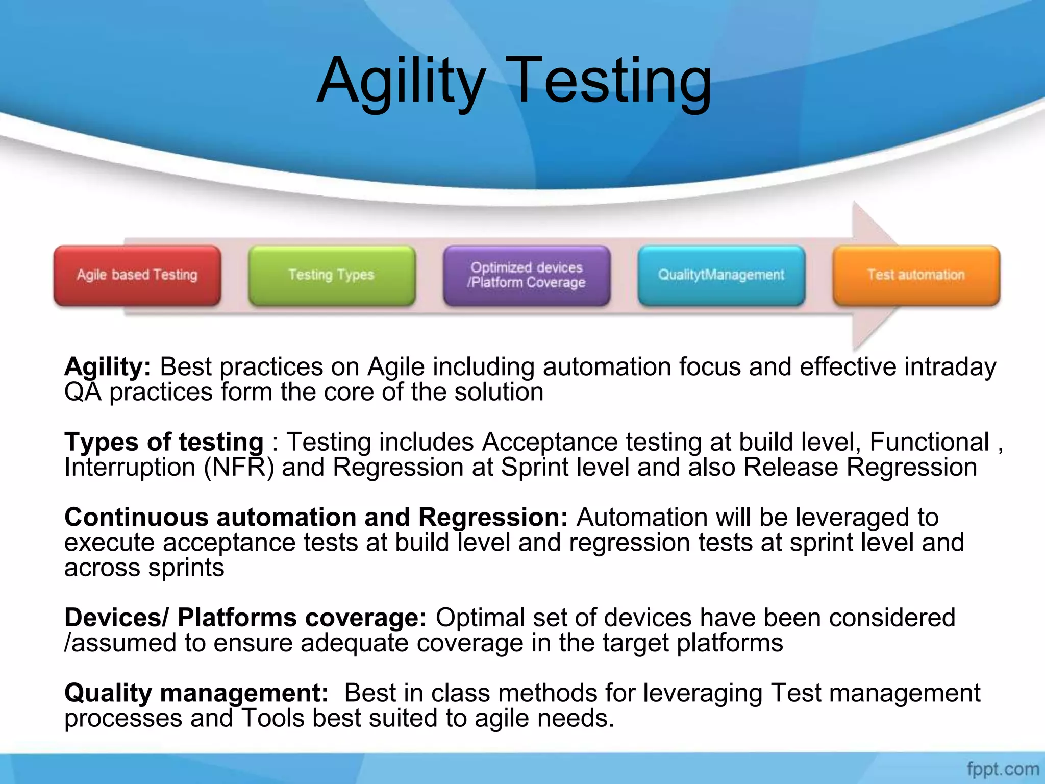 Agility Testing
Agility: Best practices on Agile including automation focus and effective intraday
QA practices form the core of the solution
Types of testing : Testing includes Acceptance testing at build level, Functional ,
Interruption (NFR) and Regression at Sprint level and also Release Regression
Continuous automation and Regression: Automation will be leveraged to
execute acceptance tests at build level and regression tests at sprint level and
across sprints
Devices/ Platforms coverage: Optimal set of devices have been considered
/assumed to ensure adequate coverage in the target platforms
Quality management: Best in class methods for leveraging Test management
processes and Tools best suited to agile needs.
 