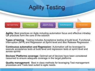 Agility Testing
Agility: Best practices on Agile including automation focus and effective intraday
QA practices form the core of the solution
Types of testing : Testing includes Acceptance testing at build level, Functional ,
Interruption (NFR) and Regression at Sprint level and also Release Regression
Continuous automation and Regression: Automation will be leveraged to
execute acceptance tests at build level and regression tests at sprint level and
across sprints
Devices/ Platforms coverage: Optimal set of devices have been considered
/assumed to ensure adequate coverage in the target platforms
Quality management: Best in class methods for leveraging Test management
processes and Tools best suited to agile needs.
 