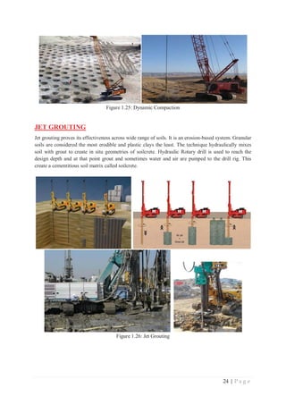 24 | P a g e
Figure 1.25: Dynamic Compaction
JET GROUTING
Jet grouting proves its effectiveness across wide range of soils. It is an erosion-based system. Granular
soils are considered the most erodible and plastic clays the least. The technique hydraulically mixes
soil with grout to create in situ geometries of soilcrete. Hydraulic Rotary drill is used to reach the
design depth and at that point grout and sometimes water and air are pumped to the drill rig. This
create a cementitious soil matrix called soilcrete.
Figure 1.26: Jet Grouting
 