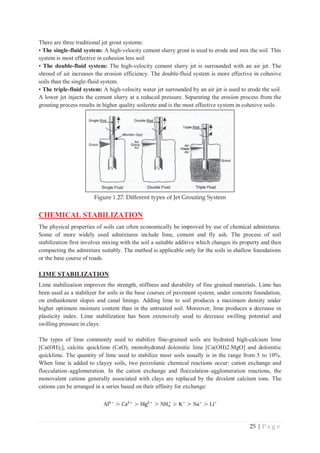 25 | P a g e
There are three traditional jet grout systems:
• The single-fluid system: A high-velocity cement slurry grout is used to erode and mix the soil. This
system is most effective in cohesion less soil
• The double-fluid system: The high-velocity cement slurry jet is surrounded with an air jet. The
shroud of air increases the erosion efficiency. The double-fluid system is more effective in cohesive
soils than the single-fluid system.
• The triple-fluid system: A high-velocity water jet surrounded by an air jet is used to erode the soil.
A lower jet injects the cement slurry at a reduced pressure. Separating the erosion process from the
grouting process results in higher quality soilcrete and is the most effective system in cohesive soils.
Figure 1.27: Different types of Jet Grouting System
CHEMICAL STABILIZATION
The physical properties of soils can often economically be improved by use of chemical admixtures.
Some of more widely used admixtures include lime, cement and fly ash. The process of soil
stabilization first involves mixing with the soil a suitable additive which changes its property and then
compacting the admixture suitably. The method is applicable only for the soils in shallow foundations
or the base course of roads.
LIME STABILIZATION
Lime stabilization improves the strength, stiffness and durability of fine grained materials. Lime has
been used as a stabilizer for soils in the base courses of pavement system, under concrete foundation,
on embankment slopes and canal linings. Adding lime to soil produces a maximum density under
higher optimum moisture content than in the untreated soil. Moreover, lime produces a decrease in
plasticity index. Lime stabilization has been extensively used to decrease swilling potential and
swilling pressure in clays.
The types of lime commonly used to stabilize fine-grained soils are hydrated high-calcium lime
[Ca(OH)2], calcitic quicklime (CaO), monohydrated dolomitic lime [Ca(OH)2.MgO] and dolomitic
quicklime. The quantity of lime used to stabilize most soils usually is in the range from 5 to 10%.
When lime is added to clayey soils, two pozzolanic chemical reactions occur: cation exchange and
flocculation–agglomeration. In the cation exchange and flocculation–agglomeration reactions, the
monovalent cations generally associated with clays are replaced by the divalent calcium ions. The
cations can be arranged in a series based on their affinity for exchange:
 