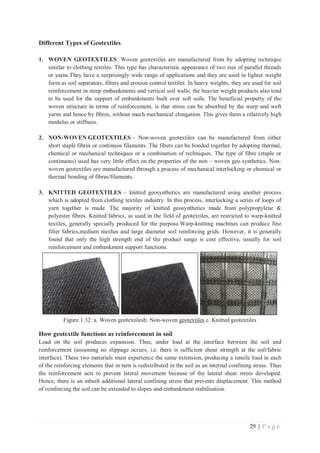 29 | P a g e
Different Types of Geotextiles
1. WOVEN GEOTEXTILES: Woven geotextiles are manufactured from by adopting technique
similar to clothing textiles. This type has characteristic appearance of two stes of parallel threads
or yarns.They have a surprisingly wide range of applications and they are used in lighter weight
form as soil separators, filters and erosion control textiles. In heavy weights, they are used for soil
reinforcement in steep embankments and vertical soil walls; the heavier weight products also tend
to be used for the support of embankments built over soft soils. The beneficial property of the
woven structure in terms of reinforcement, is that stress can be absorbed by the warp and weft
yarns and hence by fibres, without much mechanical elongation. This gives them a relatively high
modulus or stiffness.
2. NON-WOVEN GEOTEXTILES – Non-woven geotextiles can be manufactured from either
short staple fibres or continuos filaments. The fibers can be bonded together by adopting thermal,
chemical or mechanical techniques or a combination of techniques. The type of fibre (staple or
continuous) used has very little effect on the properties of the non – woven geo synthetics. Non-
woven geotextiles are manufactured through a process of mechanical interlocking or chemical or
thermal bonding of fibres/filaments.
3. KNITTED GEOTEXTILES – knitted geosynthetics are manufactured using another process
which is adopted from clothing textiles industry. In this process, interlocking a series of loops of
yarn together is made. The majority of knitted geosynthetics made from polypropylene 
polyester fibres. Knitted fabrics, as used in the field of geotextiles, are restricted to warp-knitted
textiles, generally specially produced for the purpose.Warp-knitting machines can produce fine
filter fabrics,medium meshes and large diameter soil reinforcing grids. However, it is generally
found that only the high strength end of the product range is cost effective, usually for soil
reinforcement and embankment support functions.
Figure 1.32: a. Woven geotextilesb. Non-woven geotextiles c. Knitted geotextiles
How geotextile functions as reinforcement in soil
Load on the soil produces expansion. Thus, under load at the interface between the soil and
reinforcement (assuming no slippage occurs, i.e. there is sufficient shear strength at the soil/fabric
interface). These two materials must experience the same extension, producing a tensile load in each
of the reinforcing elements that in turn is redistributed in the soil as an internal confining stress. Thus
the reinforcement acts to prevent lateral movement because of the lateral shear stress developed.
Hence, there is an inbuilt additional lateral confining stress that prevents displacement. This method
of reinforcing the soil can be extended to slopes and embankment stabilisation.
 