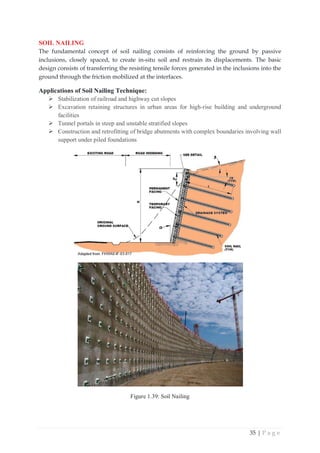 35 | P a g e
SOIL NAILING
The fundamental concept of soil nailing consists of reinforcing the ground by passive
inclusions, closely spaced, to create in-situ soil and restrain its displacements. The basic
design consists of transferring the resisting tensile forces generated in the inclusions into the
ground through the friction mobilized at the interfaces.
Applications of Soil Nailing Technique:
¾ Stabilization of railroad and highway cut slopes
¾ Excavation retaining structures in urban areas for high-rise building and underground
facilities
¾ Tunnel portals in steep and unstable stratified slopes
¾ Construction and retrofitting of bridge abutments with complex boundaries involving wall
support under piled foundations
Figure 1.39: Soil Nailing
 