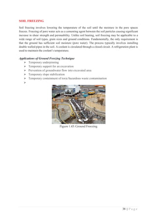 38 | P a g e
SOIL FREEZING
Soil freezing involves lowering the temperature of the soil until the moisture in the pore spaces
freezes. Freezing of pore water acts as a cementing agent between the soil particles causing significant
increase in shear strength and permeability. Unlike soil heating, soil freezing may be applicable to a
wide range of soil types, grain sizes and ground conditions. Fundamentally, the only requirement is
that the ground has sufficient soil moisture (pore water). The process typically involves installing
double walled pipes in the soil. A coolant is circulated through a closed circuit. A refrigeration plant is
used to maintain the coolant’s temperature.
Applications of Ground Freezing Technique
¾ Temporary underpinning
¾ Temporary support for an excavation
¾ Prevention of groundwater flow into excavated area
¾ Temporary slope stabilization
¾ Temporary containment of toxic/hazardous waste contamination
¾
Figure 1.43: Ground Freezing
 