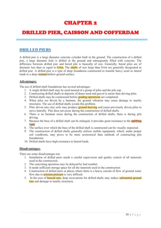 39 | P a g e
C
CHAPTER 2
DRILLED PIER, CAISSON AND COFFERDAM
DRILLED PIERS
A drilled pier is a large diameter concrete cylinder built in the ground. The construction of a drilled
pier, a large diameter hole is drilled in the ground and subsequently filled with concrete. The
difference between drilled pier and bored pile is basically of size. Generally, bored piles are of
diameter less than or equal to 0.6m. The shafts of size large than 0.6m are generally designated as
drilled pier. A drilled pier is a type of deep foundation constructed to transfer heavy axial or lateral
loads to a deep stratum bellow ground surface.
Advantages:
The use of drilled-shaft foundations has several advantages:
1. A single drilled shaft may be used instead of a group of piles and the pile cap.
2. Constructing drilled shafts in deposits of dense sand and gravel is easier than driving piles.
3. Drilled shafts may be constructed before grading operations are completed.
4. When piles are driven by a hammer, the ground vibration may cause damage to nearby
structures. The use of drilled shafts avoids this problem.
5. Piles driven into clay soils may produce ground heaving and cause previously driven piles to
move laterally. This does not occur during the construction of drilled shafts.
6. There is no hammer noise during the construction of drilled shafts; there is during pile
driving.
7. Because the base of a drilled shaft can be enlarged, it provides great resistance to the uplifting
load.
8. The surface over which the base of the drilled shaft is constructed can be visually inspected.
9. The construction of drilled shafts generally utilizes mobile equipment, which, under proper
soil conditions, may prove to be more economical than methods of constructing pile
foundations.
10. Drilled shafts have high resistance to lateral loads.
Disadvantages:
There are some disadvantages too:
1. Installation of drilled piers needs a careful supervision and quality control of all materials
used in the construction.
2. The concreting operation may be delayed by bad weather.
3. It needs sufficient storage space for all the materials used in the construction.
4. Construction of drilled piers at places where there is a heavy current of flow of ground water
flow due to artesian pressure is very difficult.
5. In the case of braced cuts, deep excavations for drilled shafts may induce substantial ground
loss and damage to nearby structures.
0.6m. shafts
tratum b
grading operations
ground heaving
uplifting
oad.
artesian pressure
braced cuts, substantial ground
loss
 