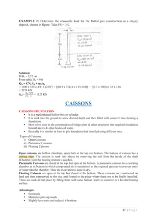 47 | P a g e
EXAMPLE 2: Determine the allowable load for the frilled pier construction in a clayey
deposit, shown in figure. Take FS = 3.0.
Solution:
D/B1 = 12/2 =6
From table, Nc = 9.0
Qu = CNcAp + D
DcAs
= {100 x 9.0 x (π/4) x (2.0)2
} + [{(0.3 x 35) (π x 1.0 x 8.0)} + {(0.3 x 100) (π 1.0 x 3.0)
= 3374 KN
Qall=
ொೠ
ிௌ
ଷଷ଻ସ
ଷ
= 1125 KN
CAISSONS
CAISSONS FOUNDATION
ƒ It is a prefabricated hollow box or cylinder.
ƒ It is sunk into the ground to some desired depth and then filled with concrete thus forming a
foundation.
ƒ Most often used in the construction of bridge piers  other structures that required foundation
beneath rivers  other bodies of water.
ƒ Basically it is similar in form to pile foundation but installed using different way.
Types of Caissons:
i) Open Caissons
ii) Pneumatic Caissons
iii) Floating Caissons
Open caissons are hollow chambers, open both at the top and bottom. The bottom of caisson has a
cutting edge. The caisson is sunk into places by removing the soil from the inside of the shaft
(Chamber) unit the bearing stratum is reached.
Pneumatic Caissons are closed at the top, but open at the bottom. A pneumatic caisson has a working
chamber at its bottom in which compressed air is maintained at the required pressure to prevent entry
of water into the chamber. Thus the excavation is done in dry.
Floating Caissons are open at the top but closed at the bottom. These caissons are constructed on
land and then transported to the site, and floated to the place where these are to be finally installed.
These are sunk at that place by filling them with sand, ballast, water or concrete to a leveled bearing
surface.
Advantages:
ƒ Economic
ƒ Minimize pile cap needs
ƒ Slightly less noise and reduced vibrations
cutting edge
 