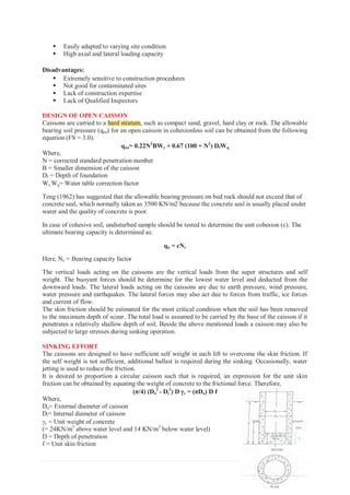 48 | P a g e
ƒ Easily adapted to varying site condition
ƒ High axial and lateral loading capacity
Disadvantages:
ƒ Extremely sensitive to construction procedures
ƒ Not good for contaminated sites
ƒ Lack of construction expertise
ƒ Lack of Qualified Inspectors
DESIGN OF OPEN CAISSON
Caissons are carried to a hard stratum, such as compact sand, gravel, hard clay or rock. The allowable
bearing soil pressure (qna) for an open caisson in cohesionless soil can be obtained from the following
equation (FS = 3.0):
qna= 0.22N2
BWJ
J + 0.67 (100 + N2
) DfWq
Where,
N = corrected standard penetration number
B = Smaller dimension of the caisson
Df = Depth of foundation
WJWq= Water table correction factor
Teng (1962) has suggested that the allowable bearing pressure on bed rock should not exceed that of
concrete seal, which normally taken as 3500 KN/m2 because the concrete seal is usually placed under
water and the quality of concrete is poor.
In case of cohesive soil, undisturbed sample should be tested to determine the unit cohesion (c). The
ultimate bearing capacity is determined as:
qu = cNc
Here, Nc = Bearing capacity factor
The vertical loads acting on the caissons are the vertical loads from the super structures and self
weight. The buoyant forces should be determine for the lowest water level and deducted from the
downward loads. The lateral loads acting on the caissons are due to earth pressure, wind pressure,
water pressure and earthquakes. The lateral forces may also act due to forces from traffic, ice forces
and current of flow.
The skin friction should be estimated for the most critical condition when the soil has been removed
to the maximum depth of scour. The total load is assumed to be carried by the base of the caisson if it
penetrates a relatively shallow depth of soil. Beside the above mentioned loads a caisson may also be
subjected to large stresses during sinking operation.
SINKING EFFORT
The caissons are designed to have sufficient self weight in each lift to overcome the skin friction. If
the self weight is not sufficient, additional ballast is required during the sinking. Occasionally, water
jetting is used to reduce the friction.
It is desired to proportion a circular caisson such that is required, an expression for the unit skin
friction can be obtained by equating the weight of concrete to the frictional force. Therefore,
(π/4) (Do
2
- Di
2
) D Jc = (πDo) D f
Where,
Do= External diameter of caisson
Di= Internal diameter of caisson
Jc = Unit weight of concrete
(= 24KN/m3
above water level and 14 KN/m3
below water level)
D = Depth of penetration
f = Unit skin friction
hard stratum
 