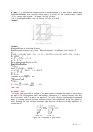 50 | P a g e
EXAMPLE 3: Determine the outside diameter of an open caisson to be sunk through 40m of sand
and water to bed rock if the allowable bearing capacity is 2000KN/m2. The caisson receives a load of
50 MN from the superstructure. The mantle friction is 30KN/m2.
Test the feasibility of sinking. Also calculate the thickness of the seal.
Solution:
Solution:
From equilibrium in the vertical direction
Load from superstructure + self weight – frictional resistance – uplift force – base reaction = 0
or,
[(5000) + {(π/4) x Do
2
x (40) x (24)} – {(π Do) x (40) x (30)}- {(π/4) x Do
2
x (40) x (10)} – {(π/4) x
Do
2
x 2000}] = 0
or, Do
2
+ 3.33 Do – 44.23 = 0
or, Do = 5.19m
Let us adopt outside diameter as 6.0m
Feasibility of sinking:
We know:
(π/4) (Do
2
- Di
2
) D Jc = (πDo) D f
or, (π/4) (62
- Di
2
) x 40 x 24 = (π 6) x 40 x 30
or, 36 - Di
2
= 30
Di= 2.4m
Thickness of wall:
଺Ǥ଴ିଶǤସ
ଶ
= 1.8m
Thickness of seal:
We know,
t = 0.59 Diට
௤
ఙ೎
= 0.59 x 2.4 ට
ଶ଴଴଴
ଷହ଴଴
= 1.07m
Say 1.10m
CUTTING EDGE
The cutting edge is provided at the base of the open caisson to facilitate penetration. It also protects
the walls of the caisson against impact and obstacles encountered in its path during penetration. The
bevel is generally made 2 vertical to one horizontal. The cutting edges are usually made of angles and
plates of structural plates of structural steel or reinforced concrete and steel. As the sharp edges are
easily damaged, the blunt edges are commonly used. However, the angle of the edge should not be
greater than 35o
.
Figure: 2.6: cutting edge of open caisson
 