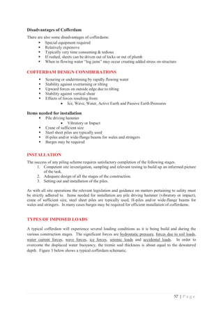 57 | P a g e
Disadvantages of Cofferdam
There are also some disadvantages of cofferdams:
ƒ Special equipment required
ƒ Relatively expensive
ƒ Typically very time consuming  tedious
ƒ If rushed, sheets can be driven out of locks or out of plumb
ƒ When in flowing water “log jams” may occur creating added stress on structure
COFFERDAM DESIGN CONSIDERATIONS
ƒ Scouring or undermining by rapidly flowing water
ƒ Stability against overturning or tilting
ƒ Upward forces on outside edge due to tilting
ƒ Stability against vertical shear
ƒ Effects of forces resulting from:
x Ice, Wave, Water, Active Earth and Passive Earth Pressures
Items needed for installation
ƒ Pile driving hammer
x Vibratory or Impact
ƒ Crane of sufficient size
ƒ Steel sheet piles are typically used
ƒ H-piles and/or wide-flange beams for wales and stringers
ƒ Barges may be required
INSTALLATION
The success of any piling scheme requires satisfactory completion of the following stages.
1. Competent site investigation, sampling and relevant testing to build up an informed picture
of the task.
2. Adequate design of all the stages of the construction.
3. Setting out and installation of the piles.
As with all site operations the relevant legislation and guidance on matters pertaining to safety must
be strictly adhered to. Items needed for installation are pile driving hammer (vibratory or impact),
crane of sufficient size, steel sheet piles are typically used, H-piles and/or wide-flange beams for
wales and stringers. In many cases barges may be required for efficient installation of cofferdams.
TYPES OF IMPOSED LOADS
A typical cofferdam will experience several loading conditions as it is being build and during the
various construction stages. The significant forces are hydrostatic pressure, forces due to soil loads,
water current forces, wave forces, ice forces, seismic loads and accidental loads. In order to
overcome the displaced water buoyancy, the tremie seal thickness is about equal to the dewatered
depth. Figure 3 below shows a typical cofferdam schematic.
 