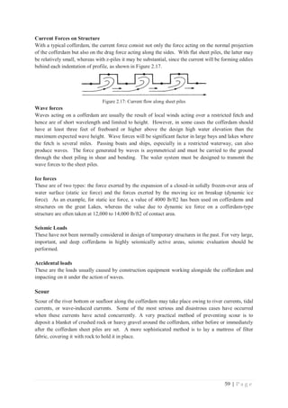 59 | P a g e
Current Forces on Structure
With a typical cofferdam, the current force consist not only the force acting on the normal projection
of the cofferdam but also on the drag force acting along the sides. With flat sheet piles, the latter may
be relatively small, whereas with z-piles it may be substantial, since the current will be forming eddies
behind each indentation of profile, as shown in Figure 2.17.
Figure 2.17: Current flow along sheet piles
Wave forces
Waves acting on a cofferdam are usually the result of local winds acting over a restricted fetch and
hence are of short wavelength and limited to height. However, in some cases the cofferdam should
have at least three feet of freeboard or higher above the design high water elevation than the
maximum expected wave height. Wave forces will be significant factor in large bays and lakes where
the fetch is several miles. Passing boats and ships, especially in a restricted waterway, can also
produce waves. The force generated by waves is asymmetrical and must be carried to the ground
through the sheet piling in shear and bending. The waler system must be designed to transmit the
wave forces to the sheet piles.
Ice forces
These are of two types: the force exerted by the expansion of a closed-in solidly frozen-over area of
water surface (static ice force) and the forces exerted by the moving ice on breakup (dynamic ice
force). As an example, for static ice force, a value of 4000 lb/ft2 has been used on cofferdams and
structures on the great Lakes, whereas the value due to dynamic ice force on a cofferdam-type
structure are often taken at 12,000 to 14,000 lb/ft2 of contact area.
Seismic Loads
These have not been normally considered in design of temporary structures in the past. For very large,
important, and deep cofferdams in highly seismically active areas, seismic evaluation should be
performed.
Accidental loads
These are the loads usually caused by construction equipment working alongside the cofferdam and
impacting on it under the action of waves.
Scour
Scour of the river bottom or seafloor along the cofferdam may take place owing to river currents, tidal
currents, or wave-induced currents. Some of the most serious and disastrous cases have occurred
when these currents have acted concurrently. A very practical method of preventing scour is to
deposit a blanket of crushed rock or heavy gravel around the cofferdam, either before or immediately
after the cofferdam sheet piles are set. A more sophisticated method is to lay a mattress of filter
fabric, covering it with rock to hold it in place.
 