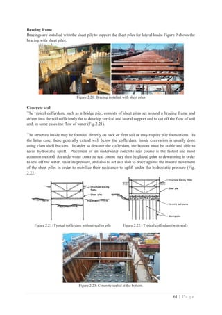 61 | P a g e
Bracing frame
Bracings are installed with the sheet pile to support the sheet piles for lateral loads. Figure 9 shows the
bracing with sheet piles.
Figure 2.20: Bracing installed with sheet piles
Concrete seal
The typical cofferdam, such as a bridge pier, consists of sheet piles set around a bracing frame and
driven into the soil sufficiently far to develop vertical and lateral support and to cut off the flow of soil
and, in some cases the flow of water (Fig.2.21).
The structure inside may be founded directly on rock or firm soil or may require pile foundations. In
the latter case, these generally extend well below the cofferdam. Inside excavation is usually done
using clam shell buckets. In order to dewater the cofferdam, the bottom must be stable and able to
resist hydrostatic uplift. Placement of an underwater concrete seal course is the fastest and most
common method. An underwater concrete seal course may then be placed prior to dewatering in order
to seal off the water, resist its pressure, and also to act as a slab to brace against the inward movement
of the sheet piles in order to mobilize their resistance to uplift under the hydrostatic pressure (Fig.
2.22)
Figure 2.21: Typical cofferdam without seal or pile Figure 2.22: Typical cofferdam (with seal)
Figure 2.23: Concrete sealed at the bottom.
 