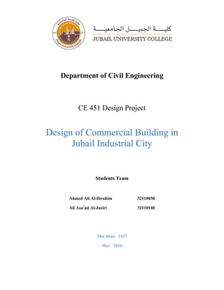 Department of Civil Engineering
CE 451 Design Project
Design of Commercial Building in
Jubail Industrial City
Students Team
Ahmed Ali Al-Ibrahim 32110038
Ali Asa’ad Al-Jaziri 32110140
Sha`aban 1437
May 2016
 